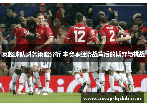英超球队财务策略分析 本赛季经济战背后的博弈与挑战 英超球队财务策略分析 本赛季经济战背后的博弈与挑战
