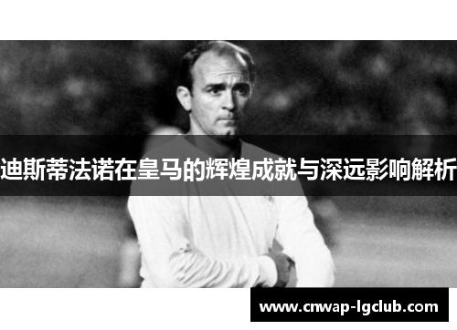 迪斯蒂法诺在皇马的辉煌成就与深远影响解析