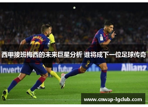 西甲接班梅西的未来巨星分析 谁将成下一位足球传奇